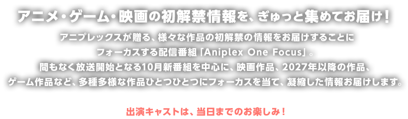 アニメ・ゲーム・映画の初解禁情報を、ぎゅっと集めてお届け！アニプレックスが贈る、様々な作品の初解禁の情報をお届けすることにフォーカスする配信番組「Aniplex One Focus」。間もなく放送開始となる10月新番組を中心に、映画作品、2027年以降の作品、ゲーム作品など、多種多様な作品ひとつひとつにフォーカスを当て、凝縮した情報お届けします。