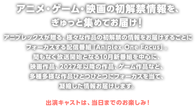 アニメ・ゲーム・映画の初解禁情報を、ぎゅっと集めてお届け！アニプレックスが贈る、様々な作品の初解禁の情報をお届けすることにフォーカスする配信番組「Aniplex One Focus」。間もなく放送開始となる10月新番組を中心に、映画作品、2027年以降の作品、ゲーム作品など、多種多様な作品ひとつひとつにフォーカスを当て、凝縮した情報お届けします。